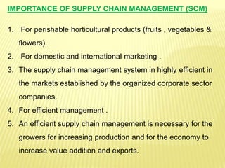 IMPORTANCE OF SUPPLY CHAIN MANAGEMENT (SCM)
1. For perishable horticultural products (fruits , vegetables &
flowers).
2. For domestic and international marketing .
3. The supply chain management system in highly efficient in
the markets established by the organized corporate sector
companies.
4. For efficient management .
5. An efficient supply chain management is necessary for the
growers for increasing production and for the economy to
increase value addition and exports.
 