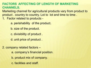 FACTORS AFFECTING OF LENGTH OF MARKETING
CHANNELS.
Marketing channel for agricultural products vary from product to
product . country to country. Lot to lot and time to time .
1. Factor related to products -
a. perishability of the product.
b. size of the product.
c. divisibility of product .
d. unit price of product .
2. company related factors –
a. company’s financial position.
b. product mix of company.
c. facilities and staff.
 