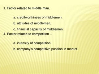 3. Factor related to middle man.
a. creditworthiness of middlemen.
b. attitudes of middlemen.
c. financial capacity of middlemen.
4. Factor related to competition –
a. intensity of competition.
b. company’s competitive position in market.
 