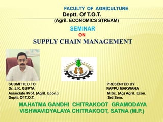 FACULTY OF AGRICULTURE
Deptt. Of T.O.T.
(Agril. ECONOMICS STREAM)
SEMINAR
ON
SUPPLY CHAIN MANAGEMENT
SUBMITTED TO PRESENTED BY
Dr. J.K. GUPTA PAPPU MAKWANA
Associate Prof. (Agril. Econ.) M.Sc. (Ag) Agril. Econ.
Deptt. Of T.O.T. 3rd Sem.
MAHATMA GANDHI CHITRAKOOT GRAMODAYA
VISHWAVIDYALAYA CHITRAKOOT, SATNA (M.P.)
 