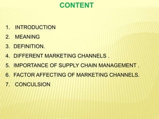 CONTENT
1. INTRODUCTION
2. MEANING
3. DEFINITION.
4. DIFFERENT MARKETING CHANNELS .
5. IMPORTANCE OF SUPPLY CHAIN MANAGEMENT .
6. FACTOR AFFECTING OF MARKETING CHANNELS.
7. CONCULSION
 