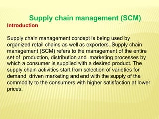 Supply chain management (SCM)
Introduction
Supply chain management concept is being used by
organized retail chains as well as exporters. Supply chain
management (SCM) refers to the management of the entire
set of production, distribution and marketing processes by
which a consumer is supplied with a desired product. The
supply chain activities start from selection of varieties for
demand driven marketing and end with the supply of the
commodity to the consumers with higher satisfaction at lower
prices.
 