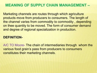 MEANING OF SUPPLY CHAIN MANAGEMENT –
Marketing channels are routes through which agriculture
products move from producers to consumers. The length of
the channel varies from commodity to commodity , depending
on thee quantity to be moved. The form of consumer demand
and degree of regional specialization in production.
DEFINITION-
A/C TO Moore- The chain of intermediaries through whom the
various food grain’s pass from producers to consumers
constitutes their marketing channels.
 