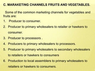 C. MARAKETING CHANNELS FRUITS AND VEGETABLES.
Some of the common marketing channels for vegetables and
fruits are:
1. Producer to consumer.
2. Producer to primary wholesalers to retailer or hawkers to
consumer.
3. Producer to processors .
4. Producers to primary wholesalers to processors.
5. Producer to primary wholesalers to secondary wholesalers
to retailers or hawkers to consumers
6. Production to local assemblers to primary wholesalers to
retailers or hawkers to consumers.
 
