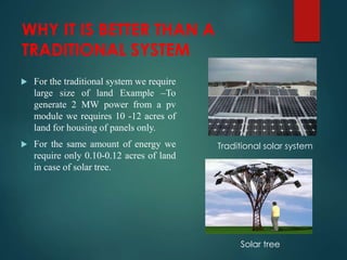 WHY IT IS BETTER THAN A
TRADITIONAL SYSTEM
 For the traditional system we require
large size of land Example –To
generate 2 MW power from a pv
module we requires 10 -12 acres of
land for housing of panels only.
 For the same amount of energy we
require only 0.10-0.12 acres of land
in case of solar tree.
Traditional solar system
Solar tree
 