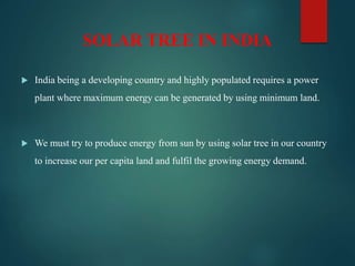 SOLAR TREE IN INDIA
 India being a developing country and highly populated requires a power
plant where maximum energy can be generated by using minimum land.
 We must try to produce energy from sun by using solar tree in our country
to increase our per capita land and fulfil the growing energy demand.
 