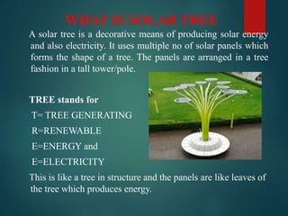WHAT IS SOLAR TREE
A solar tree is a decorative means of producing solar energy
and also electricity. It uses multiple no of solar panels which
forms the shape of a tree. The panels are arranged in a tree
fashion in a tall tower/pole.
TREE stands for
T= TREE GENERATING
R=RENEWABLE
E=ENERGY and
E=ELECTRICITY
This is like a tree in structure and the panels are like leaves of
the tree which produces energy.
 