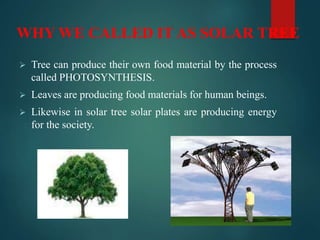  Tree can produce their own food material by the process
called PHOTOSYNTHESIS.
 Leaves are producing food materials for human beings.
 Likewise in solar tree solar plates are producing energy
for the society.
WHY WE CALLED IT AS SOLAR TREE
 
