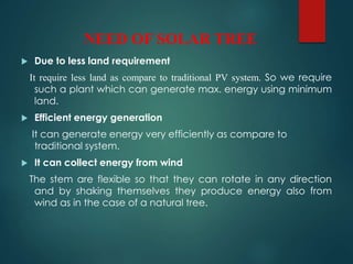 NEED OF SOLAR TREE
 Due to less land requirement
It require less land as compare to traditional PV system. So we require
such a plant which can generate max. energy using minimum
land.
 Efficient energy generation
It can generate energy very efficiently as compare to
traditional system.
 It can collect energy from wind
The stem are flexible so that they can rotate in any direction
and by shaking themselves they produce energy also from
wind as in the case of a natural tree.
 