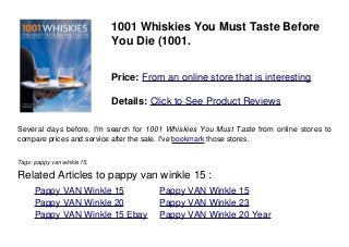 1001 Whiskies You Must Taste Before
You Die (1001.
Price: From an online store that is interesting
Details: Click to See Product Reviews
Several days before. I'm search for 1001 Whiskies You Must Taste from online stores to
compare prices and service after the sale. I've bookmark those stores.
Tags: pappy van winkle 15,
Related Articles to pappy van winkle 15 :
. Pappy VAN Winkle 15 . Pappy VAN Winkle 15
. Pappy VAN Winkle 20 . Pappy VAN Winkle 23
. Pappy VAN Winkle 15 Ebay . Pappy VAN Winkle 20 Year
 