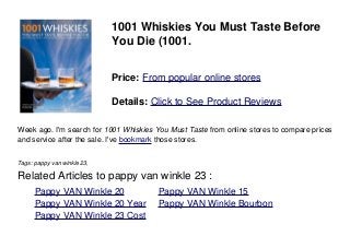 1001 Whiskies You Must Taste Before
You Die (1001.
Price: From popular online stores
Details: Click to See Product Reviews
Week ago. I'm search for 1001 Whiskies You Must Taste from online stores to compare prices
and service after the sale. I've bookmark those stores.
Tags: pappy van winkle 23,
Related Articles to pappy van winkle 23 :
. Pappy VAN Winkle 20 . Pappy VAN Winkle 15
. Pappy VAN Winkle 20 Year . Pappy VAN Winkle Bourbon
. Pappy VAN Winkle 23 Cost
 