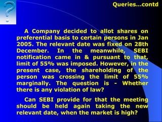A Company decided to allot shares on preferential basis to certain persons in Jan 2005. The relevant date was fixed on 28th December. In the meanwhile, SEBI notification came in & pursuant to that, limit of 55% was imposed. However, in the present case, the shareholding of the person was crossing the limit of 55% marginally.  The question is  -  Whether there is any violation of law? Can SEBI provide for that the meeting should be held again taking the new relevant date, when the market is high? Queries…contd   