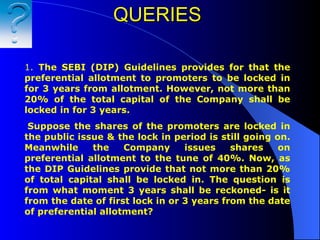 QUERIES   1.  The SEBI (DIP)   Guidelines provides for that the preferential allotment to promoters to be locked in for 3 years from allotment. However, not more than 20% of the total capital of the Company shall be locked in for 3 years.   Suppose the shares of the promoters are locked in the public issue & the lock in period is still going on. Meanwhile the Company issues shares on preferential allotment to the tune of 40%. Now, as the DIP Guidelines provide that not more than 20% of total capital shall be locked in. The question is from what moment 3 years shall be reckoned- is it from the date of first lock in or 3 years from the date of preferential allotment?   