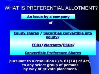 WHAT IS PREFERENTIAL ALLOTMENT? of    An issue by a company Equity shares  /  Securities convertible into equity /   FCDs / Warrants / PCDs / Convertible Preference Shares pursuant to a resolution u/s. 81(1A) of Act,  to any select group of persons  by way of private placement.  