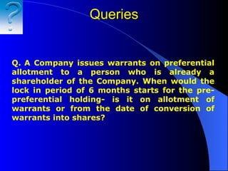 Queries Q.   A Company issues warrants on preferential allotment to a person who is already a shareholder of the Company. When would the lock in period of 6 months starts for the pre-preferential holding- is it on allotment of warrants or from the date of conversion of warrants into shares? 