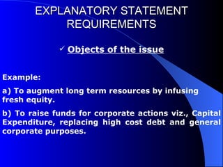 EXPLANATORY STATEMENT REQUIREMENTS Objects of the issue Example: a) To augment long term resources by infusing fresh equity. b) To raise funds for corporate actions viz., Capital Expenditure, replacing high cost debt and general corporate purposes. 