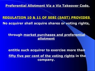 Preferential Allotment Viz a Viz Takeover Code. REGULATION 10 & 11 OF SEBI (SAST) PROVIDES  No acquirer shall acquire shares or voting rights,  through  market purchases and preferential allotment   entitle such acquirer to exercise more than fifty five per cent of the voting rights  in the company.  