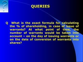 Q  What is the exact formula for calculating the % of shareholding, in case of issue of warrants? At what point of time, the number of warrants would be taken into account – on the day of issuing warrants or on the date of conversion of warrants into shares? QUERIES  