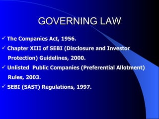 GOVERNING LAW The Companies Act, 1956. Chapter XIII of SEBI (Disclosure and Investor Protection) Guidelines, 2000. Unlisted  Public Companies (Preferential Allotment)  Rules, 2003. SEBI (SAST) Regulations, 1997. 