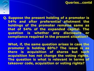 Q. Suppose the present holding of a promoter is 54% and after preferential allotment the holdings of the promoter remains same as that of 54% of the expanded capital. The question is whether any disclosure or compliance required in the present situation? What, if, the same question arises in case the promoter is holding 60%? The issue is as there is acquisition of shares but such acquisition has not change the voting rights. The question is what is relevant in terms of takeover code, acquisition or voting rights? Queries…contd  