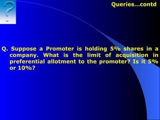 Queries…contd   Q.   Suppose a Promoter is holding 5% shares in a company. What is the limit of acquisition in preferential allotment to the promoter? Is it 5% or 10%? 