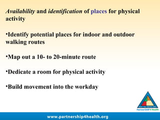 Availability and identification of places for physical
activity
•Identify potential places for indoor and outdoor
walking routes
•Map out a 10- to 20-minute route
 
•Dedicate a room for physical activity
 
•Build movement into the workday
 
