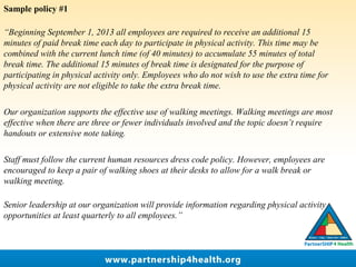 Sample policy #1
“Beginning September 1, 2013 all employees are required to receive an additional 15
minutes of paid break time each day to participate in physical activity. This time may be
combined with the current lunch time (of 40 minutes) to accumulate 55 minutes of total
break time. The additional 15 minutes of break time is designated for the purpose of
participating in physical activity only. Employees who do not wish to use the extra time for
physical activity are not eligible to take the extra break time.
Our organization supports the effective use of walking meetings. Walking meetings are most
effective when there are three or fewer individuals involved and the topic doesn’t require
handouts or extensive note taking.
Staff must follow the current human resources dress code policy. However, employees are
encouraged to keep a pair of walking shoes at their desks to allow for a walk break or
walking meeting.
Senior leadership at our organization will provide information regarding physical activity
opportunities at least quarterly to all employees.”
 