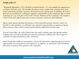 Sample policy #2
“Beginning September 1, 2011, facilities at School District <#> are available for employees to
use before and after work. This includes the fitness center, weight room, running track, gyms,
locker and shower facilities, and pool when not in use by a sports team. In addition, the school
hallways are available for walking for employees and members of the community before school
beginning at 7 a.m. and after school until 5:30 p.m. Members of the community will complete a
waiver in the main office and receive a visitor card prior to first use of the hallways.
Sports teams that use facilities for practices will be given first priority, however, where it is
feasible to share facilities, we will make every attempt to open facilities to employees during
those instances. Signs will be clearly posted notifying staff of first priority usage.
In each school office, the school district has also made available maps that identify outdoor
walking routes, including identification of paved community walking trails. These maps are
available for staff and members of the community.
Senior leadership within our organization will provide information regarding physical activity
opportunities at least quarterly to all employees. In addition, we will partner with Community
Education to promote these options to the community.”
 