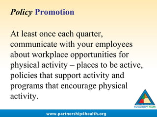 Policy Promotion
At least once each quarter, 
communicate with your employees 
about workplace opportunities for 
physical activity – places to be active, 
policies that support activity and 
programs that encourage physical 
activity. 
 