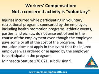 Workers’ Compensation:
Not a concern if activity is “voluntary”
Injuries incurred while participating in voluntary
recreational programs sponsored by the employer,
including health promotion programs, athletic events,
parties, and picnics, do not arise out of and in the
course of the employment even though the employer
pays some or all of the cost of the program. This
exclusion does not apply in the event that the injured
employee was ordered or assigned by the employer
to participate in the program.
Minnesota Statute 176.021, subdivision 9.
 