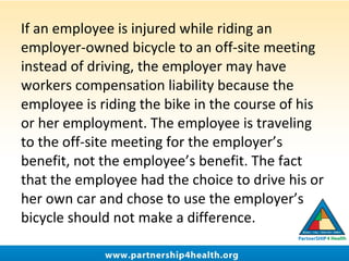 If an employee is injured while riding an
employer-owned bicycle to an off-site meeting
instead of driving, the employer may have
workers compensation liability because the
employee is riding the bike in the course of his
or her employment. The employee is traveling
to the off-site meeting for the employer’s
benefit, not the employee’s benefit. The fact
that the employee had the choice to drive his or
her own car and chose to use the employer’s
bicycle should not make a difference.
 