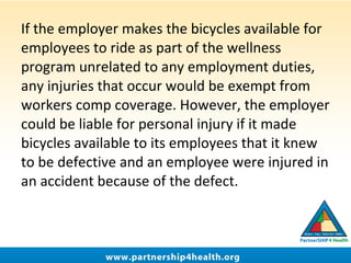 If the employer makes the bicycles available for
employees to ride as part of the wellness
program unrelated to any employment duties,
any injuries that occur would be exempt from
workers comp coverage. However, the employer
could be liable for personal injury if it made
bicycles available to its employees that it knew
to be defective and an employee were injured in
an accident because of the defect.
 