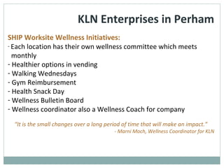 KLN Enterprises in Perham
SHIP Worksite Wellness Initiatives:
- Each location has their own wellness committee which meets
monthly
- Healthier options in vending
- Walking Wednesdays
- Gym Reimbursement
- Health Snack Day
- Wellness Bulletin Board
- Wellness coordinator also a Wellness Coach for company
“It is the small changes over a long period of time that will make an impact.”
- Marni Moch, Wellness Coordinator for KLN
 