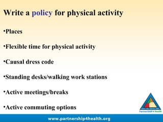 Write a policy for physical activity
•Places
•Flexible time for physical activity
•Causal dress code
•Standing desks/walking work stations
•Active meetings/breaks
•Active commuting options
 