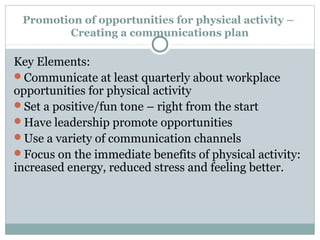 Promotion of opportunities for physical activity –
Creating a communications plan
Key Elements:
Communicate at least quarterly about workplace
opportunities for physical activity
Set a positive/fun tone – right from the start
Have leadership promote opportunities
Use a variety of communication channels
Focus on the immediate benefits of physical activity:
increased energy, reduced stress and feeling better.
 