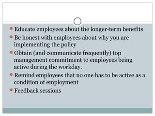 Educate employees about the longer-term benefits
Be honest with employees about why you are
implementing the policy
Obtain (and communicate frequently) top
management commitment to employees being
active during the workday.
Remind employees that no one has to be active as a
condition of employment
Feedback sessions
 