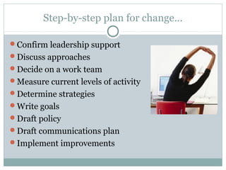 Step-by-step plan for change…
Confirm leadership support
Discuss approaches
Decide on a work team
Measure current levels of activity
Determine strategies
Write goals
Draft policy
Draft communications plan
Implement improvements
 