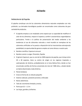 Ají Paprika
Definición de Ají Paprika
El páprika constituye uno de los colorantes alimentarios naturales empleados con más
profesión, sus derivados tecnológicos pueden ser encontrados como colorantes de gran
variedad de productos.
 El páprika empieza a ser empleado como especie por su capacidad de modificar el
color de los alimentos, mejorar el aspecto y conferir características organolépticas
particulares. Frente a la política de preservación del medio ambiente y las
tendencias al uso de colorantes naturales a nivel mundial en reemplazo de los
colorantes artificiales se ha puesto a disposición de los inversionistas extranjerosla
posibilidad y la oportunidad de generar empleo así como divisas a nuestro país.
 Nombre científico: Capsicum annuum
 Nombre común o vulgar: Pimentón, Paprika
 El género Capsicum, que es uno de los 2300 especies de paprika, que incluye entre
20 a 30 especies, tiene su centro de origen en las regiones tropicales y
subtropicales de América, probablemente en el área Bolivia-Perú, donde se han
encontrado semillas de formas ancestrales de más de 7.000 años, y desde donde
se habría diseminado a toda América.
 Planta herbácea
 Crece en forma de un arbusto pequeño
 Sistema radicular, pivotante provisto y reforzado
 Raíces adventicias.
 Tallo de crecimiento limitado y erecto,
 Porte que 0.5 – 1.5 m
 Las hojas, grandes y brillantes.
 