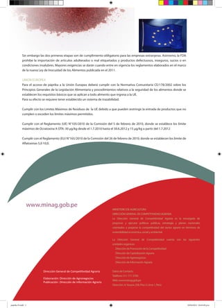 www.minag.gob.pe
MINISTERIODEAGRICULTURA
DIRECCIÓNGENERALDECOMPETITIVIDADAGRARIA
La Dirección General de Competitividad Agraria es la encargada de
proponer y ejecutar políticas públicas, estrategia y planes nacionales
orientados a propiciar la competitividad del sector agrario en términos de
sostenibilidadeconómica,socialyambiental.
La Dirección General de Competitividad cuenta con las siguientes
unidadesorgánicas:
DireccióndePromocióndelaCompetitividad
DireccióndeCapitalizaciónAgraria
DireccióndeAgronegocios
DireccióndeInformaciónAgraria
DatosdeContacto
Teléfono:5117113700
Web:www.minag.gob.pe
Dirección:Jr.Yauyos258,Piso3,Lima1,Perú.
Dirección General de Competitividad Agraria
Elaboración	:	Dirección de Agronegocios
Publicación	:	Dirección de Información Agraria
Sin embargo las dos primeras etapas son de cumplimiento obligatorio para las empresas extranjeras. Asimismo, la FDA
prohíbe la importación de artículos adulterados o mal etiquetados y productos defectuosos, inseguros, sucios o en
condiciones insalubres. Mayores exigencias se darán cuando entre en vigencia los reglamentos elaborados en el marco
de la nueva Ley de Inocuidad de los Alimentos publicada en el 2011.
UNION EUROPEA
Para el acceso de páprika a la Unión Europea deberá cumplir con la Normativa Comunitaria CE/178/2002 sobre los
Principios Generales de la Legislación Alimentaria y procedimientos relativos a la seguridad de los alimentos donde se
establecen los requisitos básicos que se aplican a todo alimento que ingresa a la UE.
Para su efecto se requiere tener establecido un sistema de trazabilidad.
Cumplir con los Limites Máximos de Residuos de la UE debido a que pueden restringir la entrada de productos que no
cumplen o exceden los límites máximos permitidos.
Cumplir con el Reglamento (UE) N°105/2010 de la Comisión del 5 de febrero de 2010, donde se establece los límite
máximos de Ocratoxina A OTA: 30 μg/kg desde el 1.7.2010 hasta el 30.6.2012 y 15 μg/kg a partir del 1.7.2012
Cumplir con el Reglamento (EU) N°165/2010 de la Comisión del 26 de febrero de 2010, donde se establecen los límite de
Aflatoxinas 5,0 10,0.
paprika N.indd 2 10/04/2012 04:45:49 p.m.
 