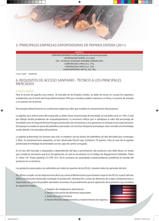 5. PRINCIPALES EMPRESAS EXPORTADORAS DE PAPRIKA ENTERA (2011)
EMPRESA
CORPORACION MISKI S.A (8% participación del total exportado)
EXPORTADORA NORPAL S.A.C (8%)
ECO - ACUICOLA SOCIEDAD ANONIMA CERRADA (8%)
CORPORACION CAPAS S.A.C. (7%),
CORPORACION CAPAS S.A.C. (5%)
AGROINVERSIONES MISTUL SAC (4%)
Fuente: SUNAT - PROMPERÚ.
6. REQUISITOS DE ACCESO SANITARIO - TÉCNICO A LOS PRINCIPALES
MERCADOS
ESTADOS UNIDOS
Para el acceso de páprika seca entera al mercado de los Estados Unidos, se debe de tomar en cuenta los requisitos
establecidos por la Food and Drug Administration FDA que considera realizar exámenes en físico, en puerto de entrada
o un examen de muestras.
El envasado deberá hacerse en condiciones higiénicas tales que impidan la contaminación del producto.
La páprika seca entera antes del empacado se debe tomar el porcentaje de humedad, el cual debe estar en 14%, si está
por debajo tendrá problemas de resquebrajamiento. Es necesario indicar que si sobrepasa el valor del porcentaje de
humedad corre el riesgo de formar hongos productores de micotoxinas y eso generaría un rechazo en las exportaciones.
El empaque se realiza en pacas de polietileno prensadas con zunchos. Respecto al empaque, este coincide con el embalaje
usado debido a la naturaleza del producto.
La páprika pulverizada, los envases que más se emplean son las bolsas de polietileno de alta densidad que contengan
5 Kilos. En presentaciones pequeñas, se han observado frascos que contienen 70 gramos. Para el caso de la páprika
pulverizada el embalaje recomendado son las cajas de cartón corrugado.
En el caso del marcado y etiquetado y dependiendo del tipo y presentación del producto, este debe llevar un rótulo
que cumpla la normativa que le es de aplicación, el cual se encuentran en el Código de Regulaciones Federales, Título
21, Parte 101 “Food Labeling” (21 CFR 101). De lo contrario, las autoridades estadounidenses prohibirán la entrada del
producto en su territorio.
Los productos procesados son admitidos por todos los puertos de los EE.UU., durante todos los periodos del año.
Por último cumplir con las disposiciones de la Ley contra el Bioterrorismo que empezó a regir en los EE.UU. a partir del año
2003 y se encuentra destinada a proteger la producción, distribución y venta de alimentos de origen norteamericano e
importado, en contra de posibles atentados terroristas. El procedimiento para la aplicación de la presente Ley considera
las siguientes etapas:
a. Registro de instalaciones alimenticias
b. Notificación previa de alimentos importados
c. Detención administrativa
d. Norma final de establecimiento y mantenimiento de registros
paprika N.indd 1 10/04/2012 04:45:47 p.m.
 