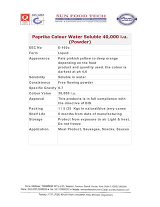 Paprika Colour Water Soluble 40,000 i.u.
(Powder)
EEC No E-160c
Form Liquid
Appearance Pale pinkish yellow to deep orange
depending on the food
product and quantity used. the colour is
darkest at ph 4.6
Solubility Soluble in water
Consistency Free flowing powder
Specific Gravity 0.7
Colour Value 30,000 i.u.
Approval This products is in full compliance with
the directive of BIS
Packing 1 / 5 /25 Kgs in natural/blue jerry canes
Shelf Life 6 months from date of manufacturing
Storage Protect from exposure to air Light & heat.
Do not freeze
Application Meat Product, Sausages, Snacks, Sauces
 