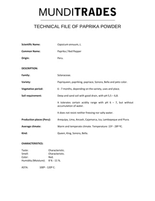 MUNDITRADES
TECHNICAL FILE OF PAPRIKA POWDER
Scientific Name: Capsicum annuum, L.
Common Name: Paprika / Red Pepper
Origin: Peru.
DESCRIPTION:
Family: Solanaceae.
Variety: Papriqueen, papriking, papriace, Sonora, Bella and peto color.
Vegetative period: 6 - 7 months, depending on the variety, uses and place.
Soil requirement: Deep and sand soil with good drain, with pH 5,5 – 6,8.
It tolerates certain acidity range with pH 6 – 7, but without
accumulation of water.
It does not resist neither freezing nor salty water.
Production places (Peru): Arequipa, Lima, Ancash, Cajamarca, Ica, Lambayeque and Piura.
Average climate: Warm and temperate climate. Temperature: 15º - 28º ºC.
Kind: Queen, King, Sonora, Bella.
CHARACTERISTICS:
Taste: Characteristic.
Smell: Characteristic.
Color: Red.
Humidity (Moisture): 8 % - 11 %.
ASTA: 100º - 120º C.
 