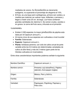 mediados de verano. Su fecundación es claramente
     autógama, no superando el porcentaje de alogamia el 10%.
    El fruto, es una baya semi cartilaginosa, primero son verdes y a
     medida que maduran se vuelven rojos, brillantes y carnosos y
     llegan a medir unos 25 cm. de largo. Los frutos contienen
     grandes cantidades de vitamina C. Se comen crudos, cocidos o
     en guisos. la carne del fruto seca y triturada es el pimentón

TAXONOMÍA

    Existen 2.300 especies; la mayor producción de páprika esta
     dada por el Capsicum annuum L.
    Al menos cinco de sus especies son cultivadas a nivel mundial
    Familia: Solanaceae.
    Especie: Capsicum annuum L.
    Planta: herbácea perenne, con ciclo de cultivo anual de porte
     variable entre los 0,5 metros (en determinadas variedades de
     cultivo al aire libre) y más de 2 metros (gran parte de los
     híbridos cultivados en invernadero).

Entre otras características importantes podemos señalar lo siguiente:



Nombre Científico:            Capsicum annuum, L.

Nombre común:                 Pimiento o ají dulce(Perú), Pápikra
                              (alemán), Red pepper (ingles)

Origen:                       México, Perú y Bolivia.

Familia:                      Solanáceae.

Variedad:                     Papriqueen, Papriking, Papriace y
                              Peto color.
 