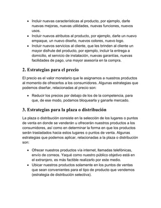  Incluir nuevas características al producto, por ejemplo, darle
    nuevas mejoras, nuevas utilidades, nuevas funciones, nuevos
    usos.
   Incluir nuevos atributos al producto, por ejemplo, darle un nuevo
    empaque, un nuevo diseño, nuevos colores, nuevo logo.
   Incluir nuevos servicios al cliente, que les brinden al cliente un
    mayor disfrute del producto, por ejemplo, incluir la entrega a
    domicilio, el servicio de instalación, nuevas garantías, nuevas
    facilidades de pago, una mayor asesoría en la compra.

2. Estrategias para el precio
El precio es el valor monetario que le asignamos a nuestros productos
al momento de ofrecerlos a los consumidores. Algunas estrategias que
podemos diseñar, relacionadas al precio son:

   Reducir los precios por debajo de los de la competencia, para
    que, de ese modo, podamos bloquearla y ganarle mercado.

3. Estrategias para la plaza o distribución
La plaza o distribución consiste en la selección de los lugares o puntos
de venta en donde se venderán u ofrecerán nuestros productos a los
consumidores, así como en determinar la forma en que los productos
serán trasladados hacia estos lugares o puntos de venta. Algunas
estrategias que podemos aplicar, relacionadas a la plaza o distribución
son:

   Ofrecer nuestros productos vía internet, llamadas telefónicas,
    envío de correos. Yaqué como nuestro público objetivo está en
    el extranjero, es más factible realizarlo por este medio.
   Ubicar nuestros productos solamente en los puntos de ventas
    que sean convenientes para el tipo de producto que vendemos
    (estrategia de distribución selectiva).
 