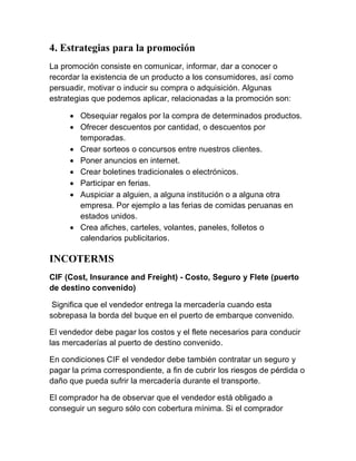 4. Estrategias para la promoción
La promoción consiste en comunicar, informar, dar a conocer o
recordar la existencia de un producto a los consumidores, así como
persuadir, motivar o inducir su compra o adquisición. Algunas
estrategias que podemos aplicar, relacionadas a la promoción son:

      Obsequiar regalos por la compra de determinados productos.
      Ofrecer descuentos por cantidad, o descuentos por
       temporadas.
      Crear sorteos o concursos entre nuestros clientes.
      Poner anuncios en internet.
      Crear boletines tradicionales o electrónicos.
      Participar en ferias.
      Auspiciar a alguien, a alguna institución o a alguna otra
       empresa. Por ejemplo a las ferias de comidas peruanas en
       estados unidos.
      Crea afiches, carteles, volantes, paneles, folletos o
       calendarios publicitarios.

INCOTERMS
CIF (Cost, Insurance and Freight) - Costo, Seguro y Flete (puerto
de destino convenido)

 Significa que el vendedor entrega la mercadería cuando esta
sobrepasa la borda del buque en el puerto de embarque convenido.

El vendedor debe pagar los costos y el flete necesarios para conducir
las mercaderías al puerto de destino convenido.

En condiciones CIF el vendedor debe también contratar un seguro y
pagar la prima correspondiente, a fin de cubrir los riesgos de pérdida o
daño que pueda sufrir la mercadería durante el transporte.

El comprador ha de observar que el vendedor está obligado a
conseguir un seguro sólo con cobertura mínima. Si el comprador
 