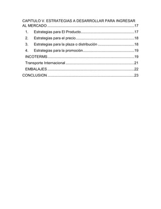 CAPITULO V. ESTRATEGIAS A DESARROLLAR PARA INGRESAR
AL MERCADO ......................................................................................17
  1.     Estrategias para El Producto .....................................................17
  2.     Estrategias para el precio ..........................................................18
  3.     Estrategias para la plaza o distribución ....................................18
  4.     Estrategias para la promoción...................................................19
  INCOTERMS ......................................................................................19
  Transporte Internacional ....................................................................21
  EMBALAJES ......................................................................................22
CONCLUSION ......................................................................................23
 