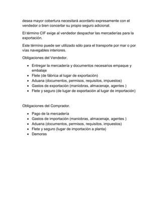 desea mayor cobertura necesitará acordarlo expresamente con el
vendedor o bien concertar su propio seguro adicional.

El término CIF exige al vendedor despachar las mercaderías para la
exportación.

Este término puede ser utilizado sólo para el transporte por mar o por
vías navegables interiores.

Obligaciones del Vendedor.

   Entregar la mercadería y documentos necesarios empaque y
    embalaje
   Flete (de fábrica al lugar de exportación)
   Aduana (documentos, permisos, requisitos, impuestos)
   Gastos de exportación (maniobras, almacenaje, agentes )
   Flete y seguro (de lugar de exportación al lugar de importación)



Obligaciones del Comprador.

     Pago de la mercadería
     Gastos de importación (maniobras, almacenaje, agentes )
     Aduana (documentos, permisos, requisitos, impuestos)
     Flete y seguro (lugar de importación a planta)
     Demoras
 