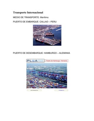 Transporte Internacional
MEDIO DE TRANSPORTE: Marítimo

PUERTO DE EMBARQUE: CALLAO – PERU




PUERTO DE DESEMBARQUE: HAMBURGO – ALEMANIA
 
