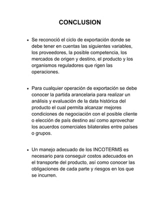 CONCLUSION

   Se reconoció el ciclo de exportación donde se
    debe tener en cuentas las siguientes variables,
    los proveedores, la posible competencia, los
    mercados de origen y destino, el producto y los
    organismos reguladores que rigen las
    operaciones.


   Para cualquier operación de exportación se debe
    conocer la partida arancelaria para realizar un
    análisis y evaluación de la data histórica del
    producto el cual permita alcanzar mejores
    condiciones de negociación con el posible cliente
    o elección de país destino así como aprovechar
    los acuerdos comerciales bilaterales entre países
    o grupos.


   Un manejo adecuado de los INCOTERMS es
    necesario para conseguir costos adecuados en
    el transporte del producto, así como conocer las
    obligaciones de cada parte y riesgos en los que
    se incurren.
 