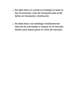    Se debe tener en cuenta el embalaje en base al
    tipo de producto y tipo de transporte para evitar
    daños en transporte y distribución.


   Se debe tener una estrategia medianamente
    clara de las actividades a realizar en el mercado
    destino para lograr ganar un nicho de mercado.
 